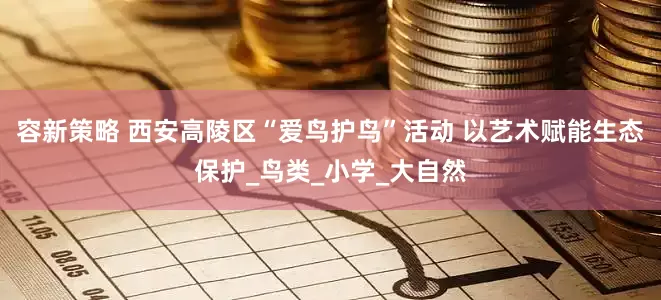 容新策略 西安高陵区“爱鸟护鸟”活动 以艺术赋能生态保护_鸟类_小学_大自然