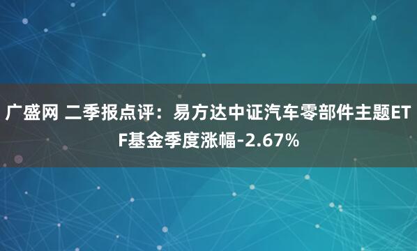 广盛网 二季报点评：易方达中证汽车零部件主题ETF基金季度涨幅-2.67%