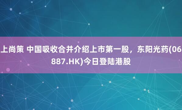 上尚策 中国吸收合并介绍上市第一股，东阳光药(06887.HK)今日登陆港股