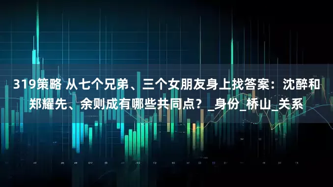 319策略 从七个兄弟、三个女朋友身上找答案：沈醉和郑耀先、余则成有哪些共同点？_身份_桥山_关系
