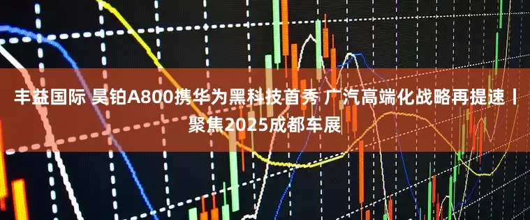 丰益国际 昊铂A800携华为黑科技首秀 广汽高端化战略再提速丨聚焦2025成都车展