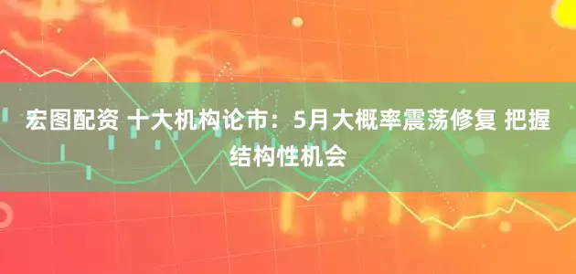 宏图配资 十大机构论市：5月大概率震荡修复 把握结构性机会