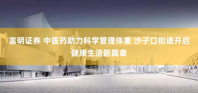 富明证券 中医药助力科学管理体重 沙子口街道开启健康生活新篇章
