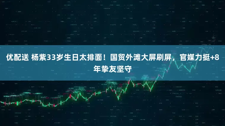 优配送 杨紫33岁生日太排面！国贸外滩大屏刷屏，官媒力挺+8年挚友坚守