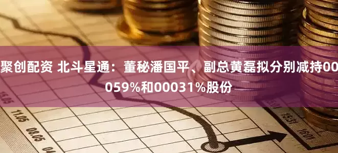 聚创配资 北斗星通：董秘潘国平、副总黄磊拟分别减持00059%和00031%股份