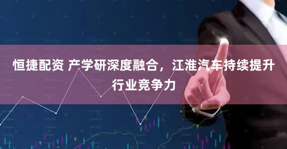恒捷配资 产学研深度融合，江淮汽车持续提升行业竞争力