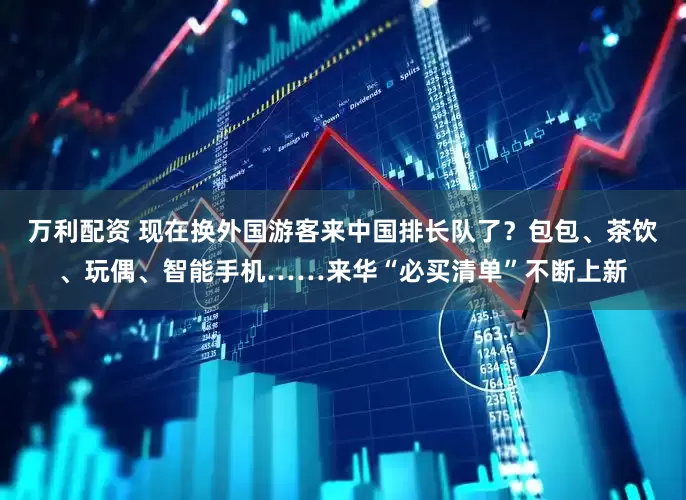 万利配资 现在换外国游客来中国排长队了？包包、茶饮、玩偶、智能手机……来华“必买清单”不断上新
