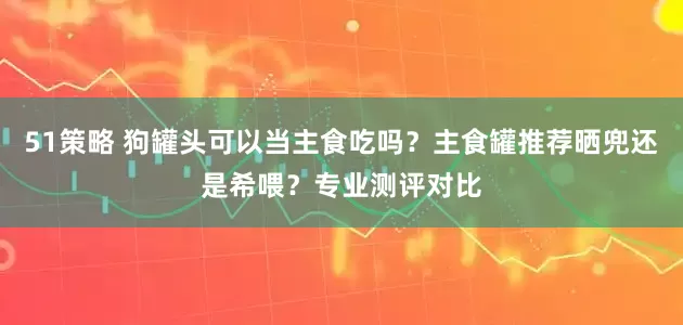 51策略 狗罐头可以当主食吃吗？主食罐推荐晒兜还是希喂？专业测评对比