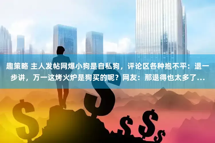 趣策略 主人发帖网爆小狗是自私狗，评论区各种抱不平：退一步讲，万一这烤火炉是狗买的呢？网友：那退得也太多了…