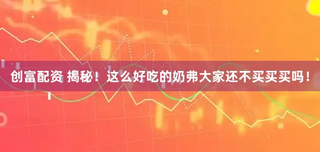 创富配资 揭秘！这么好吃的奶弗大家还不买买买吗！